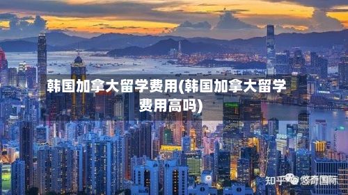 韩国加拿大留学费用(韩国加拿大留学费用高吗)