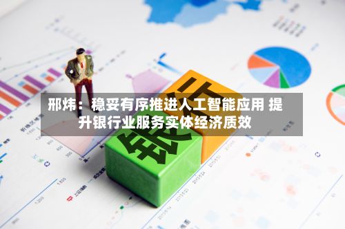 邢炜：稳妥有序推进人工智能应用 提升银行业服务实体经济质效