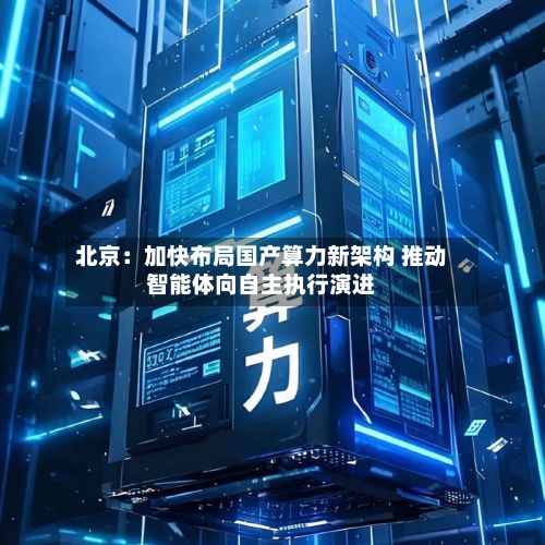 北京:加快布局国产算力新架构 推动智能体向自主执行演进-第2张图片