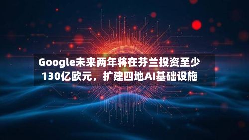 Google未来两年将在芬兰投资至少130亿欧元	，扩建四地AI基础设施-第2张图片