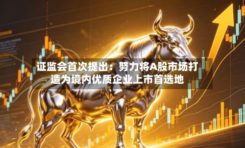 证监会首次提出:努力将A股市场打造为境内优质企业上市首选地
