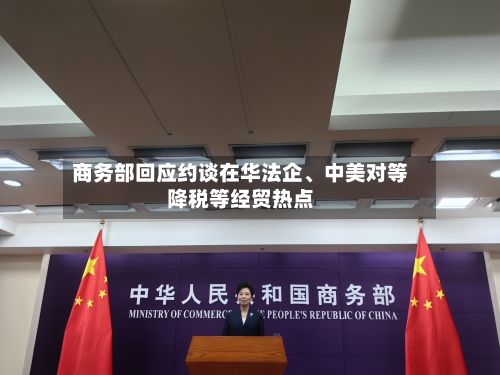 商务部回应约谈在华法企	、中美对等降税等经贸热点-第2张图片