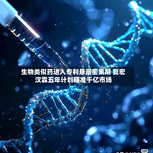 生物类似药进入专利悬崖密集期 复宏汉霖五年计划瞄准千亿市场-第2张图片