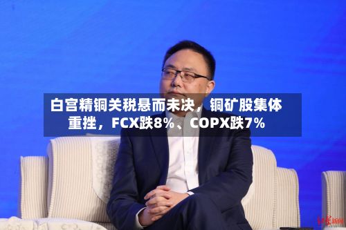白宫精铜关税悬而未决，铜矿股集体重挫，FCX跌8%	、COPX跌7%-第1张图片