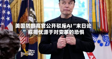 美国防部高官公开驳斥AI“末日论” 称担忧源于对变革的恐惧