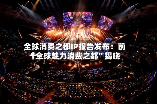 全球消费之都IP报告发布：前十“全球魅力消费之都”揭晓